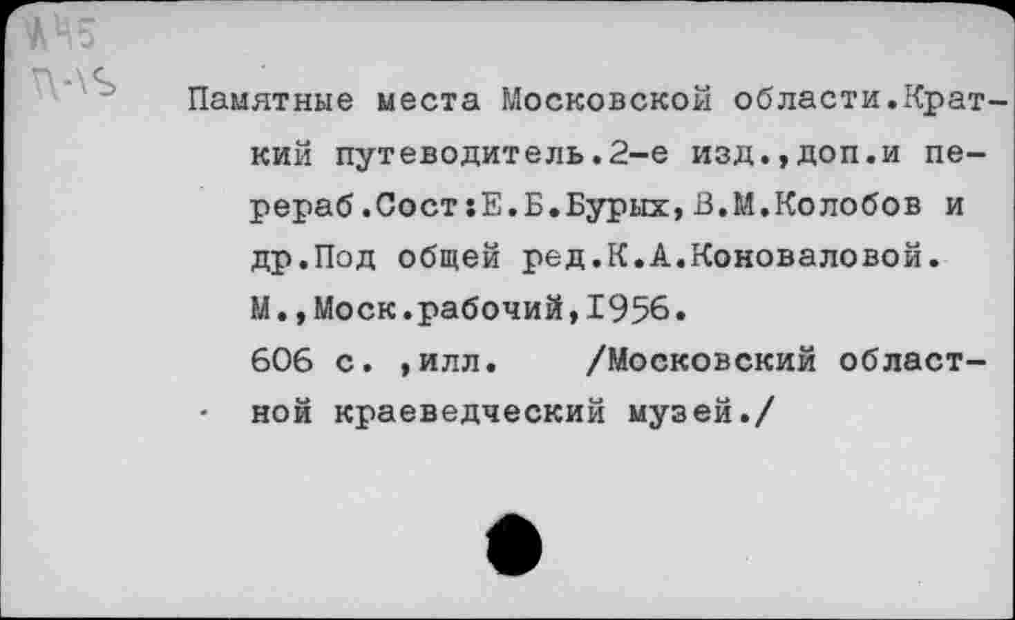 ﻿Ж Ц5
Памятные места Московской области.Краткий путеводитель.2-е изд.,доп.и пе-рераб.Сост:Е.Б.Бурых,В.М.Колобов и др.Под общей ред.К.А.Коноваловой. М.,Моск.рабочий,1956.
606 с. ,илл. /Московский област-
- ной краеведческий музей./